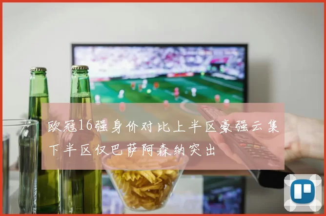 欧冠16强身价对比上半区豪强云集下半区仅巴萨阿森纳突出