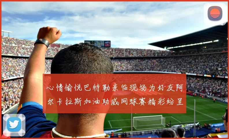 心情愉悦巴特勒亲临现场为好友阿尔卡拉斯加油助威网球赛精彩纷呈