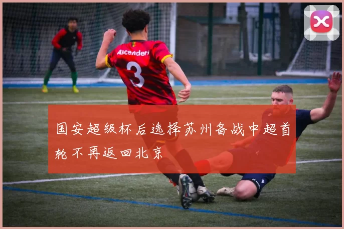 国安超级杯后选择苏州备战中超首轮不再返回北京