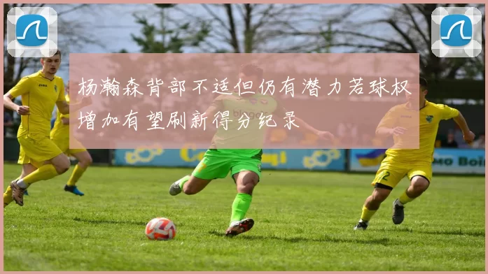 杨瀚森背部不适但仍有潜力若球权增加有望刷新得分纪录