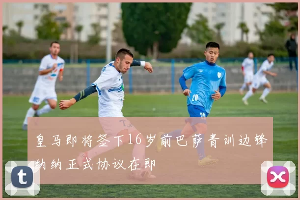 皇马即将签下16岁前巴萨青训边锋纳纳正式协议在即