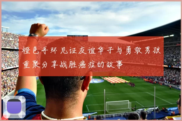 橙色手环见证友谊华子与勇敢男孩重聚分享战胜癌症的故事
