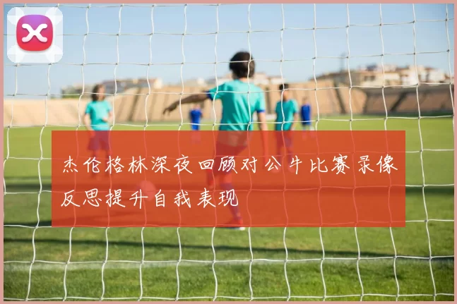 杰伦格林深夜回顾对公牛比赛录像反思提升自我表现