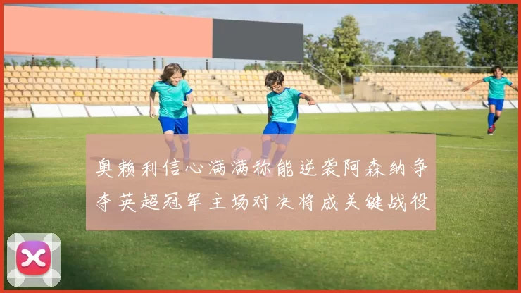 奥赖利信心满满称能逆袭阿森纳争夺英超冠军主场对决将成关键战役