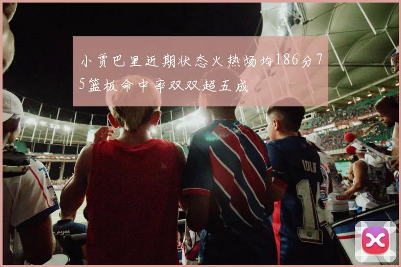 小贾巴里近期状态火热场均186分75篮板命中率双双超五成