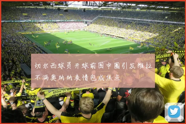 切尔西球员开球前围中圈引发维拉不满奥纳纳表情包成焦点