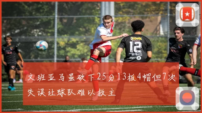 文班亚马虽砍下25分13板4帽但7次失误让球队难以救主