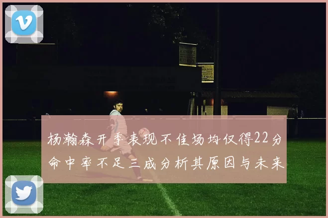 杨瀚森开季表现不佳场均仅得22分命中率不足三成分析其原因与未来发展潜力