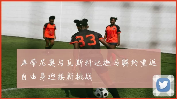 库蒂尼奥与瓦斯科达迦马解约重返自由身迎接新挑战