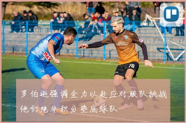 罗伯逊强调全力以赴应对狼队挑战他们绝非积分垫底球队