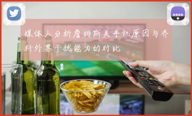媒体人分析詹姆斯关手机原因与乔科外界干扰能力的对比