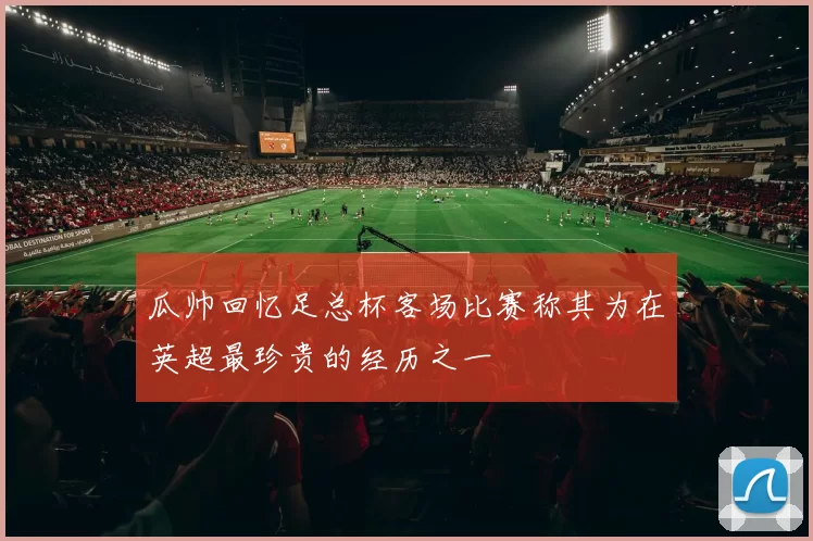 瓜帅回忆足总杯客场比赛称其为在英超最珍贵的经历之一