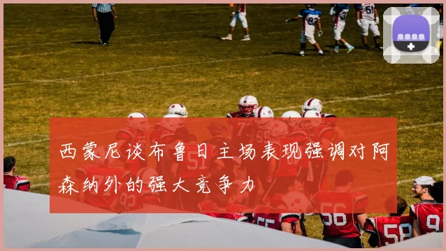 西蒙尼谈布鲁日主场表现强调对阿森纳外的强大竞争力